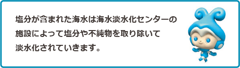 塩分が含まれた海水は海水淡水化センターの施設によって塩分や不純物を取り除いて淡水化されていきます。